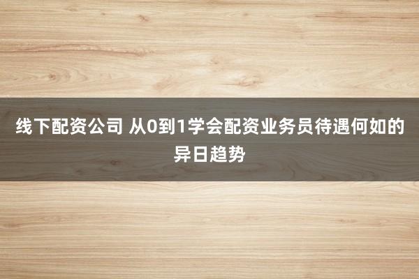 线下配资公司 从0到1学会配资业务员待遇何如的异日趋势