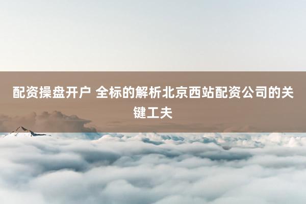 配资操盘开户 全标的解析北京西站配资公司的关键工夫