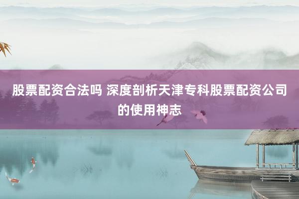 股票配资合法吗 深度剖析天津专科股票配资公司的使用神志