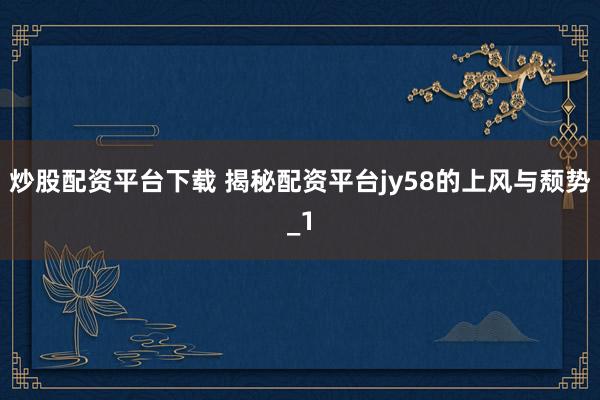 炒股配资平台下载 揭秘配资平台jy58的上风与颓势_1