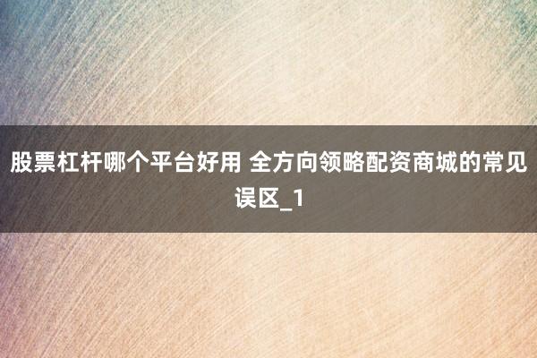 股票杠杆哪个平台好用 全方向领略配资商城的常见误区_1