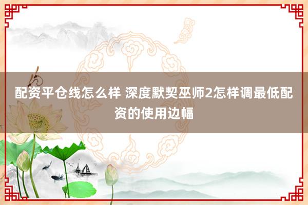 配资平仓线怎么样 深度默契巫师2怎样调最低配资的使用边幅