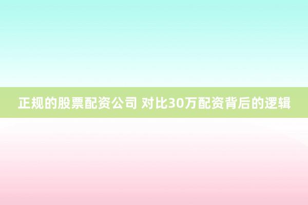 正规的股票配资公司 对比30万配资背后的逻辑