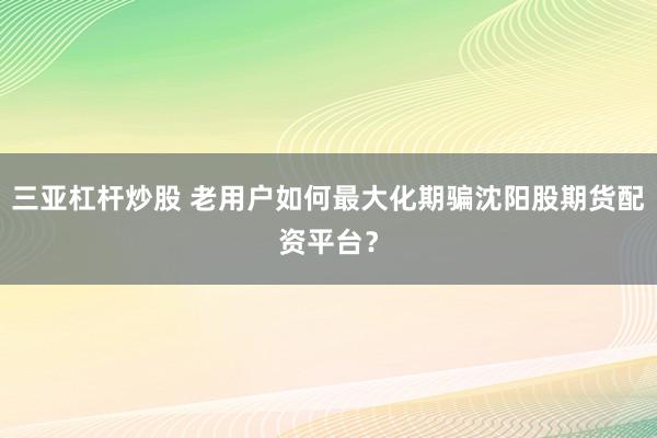三亚杠杆炒股 老用户如何最大化期骗沈阳股期货配资平台？