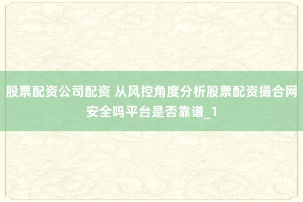 股票配资公司配资 从风控角度分析股票配资撮合网安全吗平台是否靠谱_1