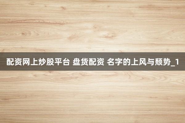 配资网上炒股平台 盘货配资 名字的上风与颓势_1