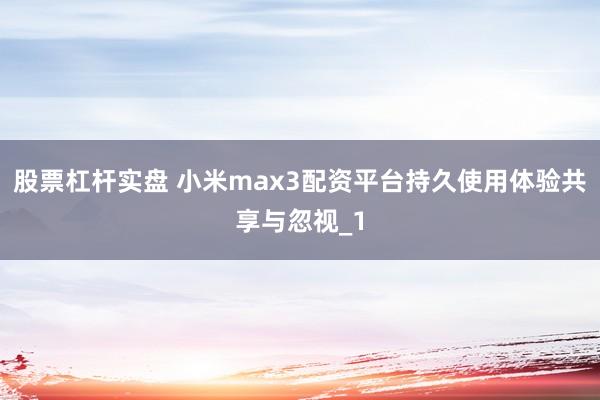 股票杠杆实盘 小米max3配资平台持久使用体验共享与忽视_1