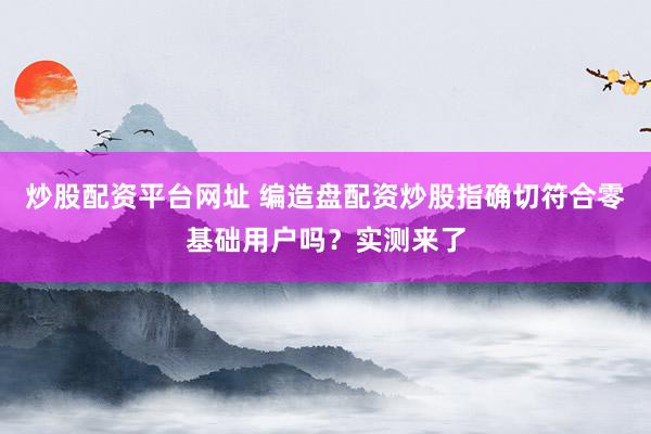炒股配资平台网址 编造盘配资炒股指确切符合零基础用户吗？实测来了
