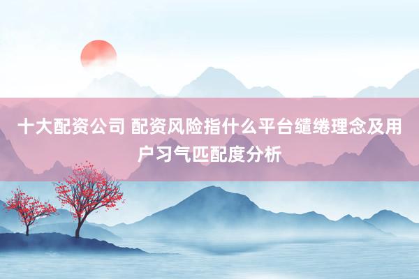十大配资公司 配资风险指什么平台缱绻理念及用户习气匹配度分析