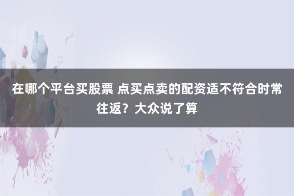 在哪个平台买股票 点买点卖的配资适不符合时常往返？大众说了算