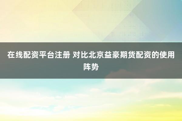 在线配资平台注册 对比北京益豪期货配资的使用阵势