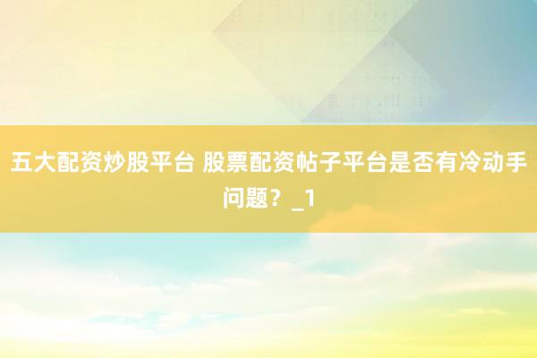五大配资炒股平台 股票配资帖子平台是否有冷动手问题？_1