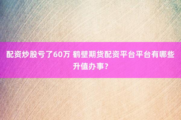 配资炒股亏了60万 鹤壁期货配资平台平台有哪些升值办事？