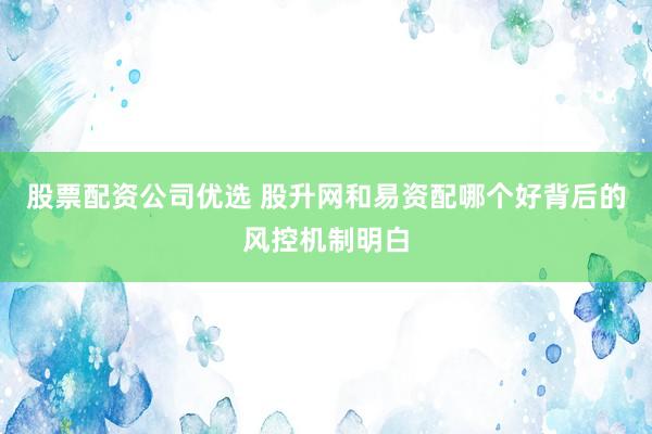 股票配资公司优选 股升网和易资配哪个好背后的风控机制明白