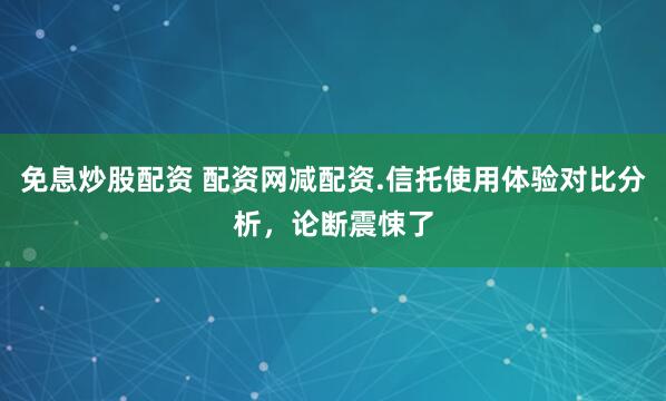 免息炒股配资 配资网减配资.信托使用体验对比分析，论断震悚了