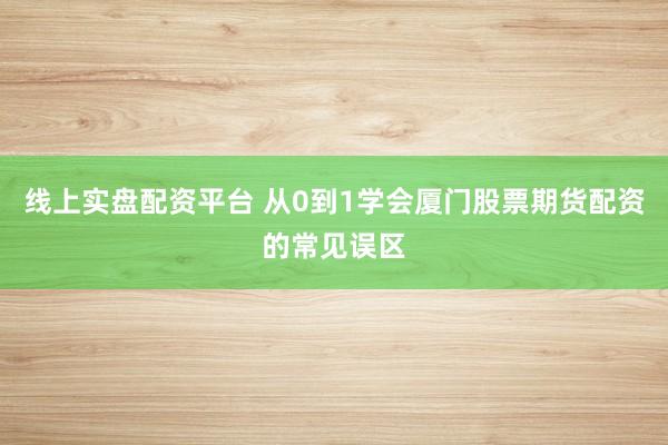 线上实盘配资平台 从0到1学会厦门股票期货配资的常见误区