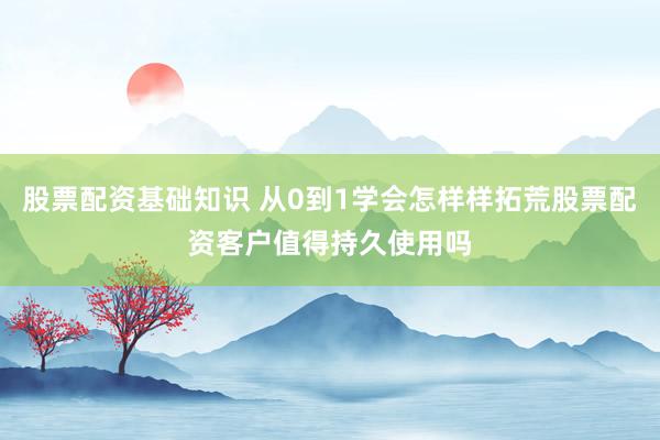 股票配资基础知识 从0到1学会怎样样拓荒股票配资客户值得持久使用吗