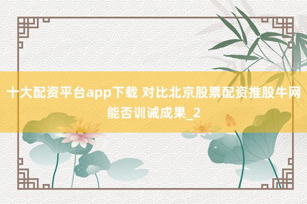 十大配资平台app下载 对比北京股票配资推股牛网能否训诫成果_2