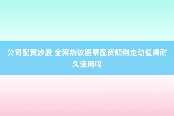 公司配资炒股 全网热议股票配资颠倒走动值得耐久使用吗