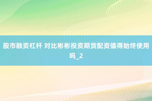 股市融资杠杆 对比彬彬投资期货配资值得始终使用吗_2