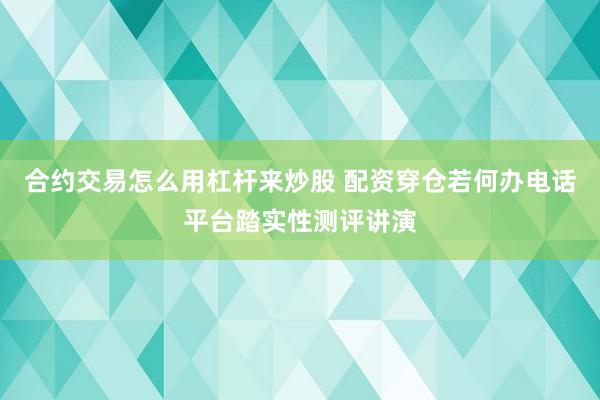 合约交易怎么用杠杆来炒股 配资穿仓若何办电话平台踏实性测评讲演