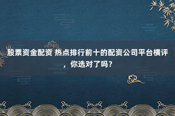 股票资金配资 热点排行前十的配资公司平台横评，你选对了吗？