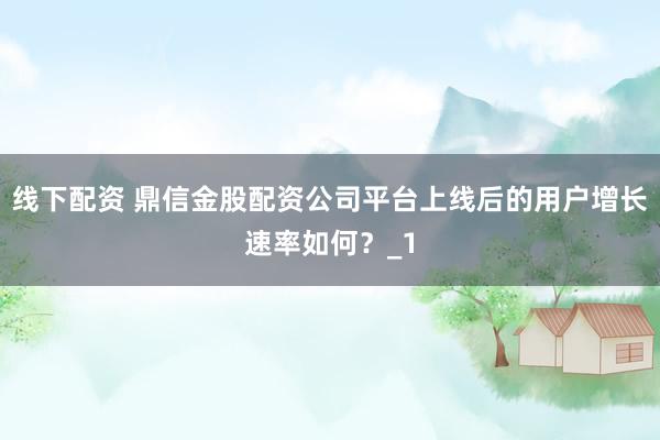 线下配资 鼎信金股配资公司平台上线后的用户增长速率如何？_1