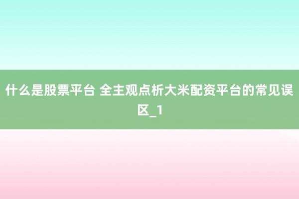 什么是股票平台 全主观点析大米配资平台的常见误区_1