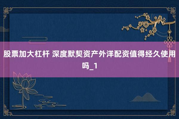 股票加大杠杆 深度默契资产外洋配资值得经久使用吗_1