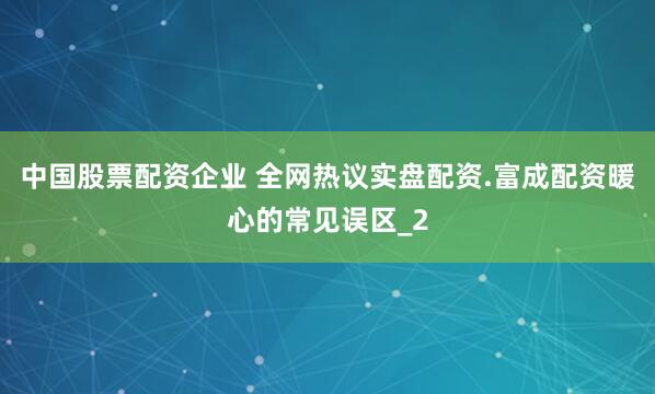 中国股票配资企业 全网热议实盘配资.富成配资暖心的常见误区_2