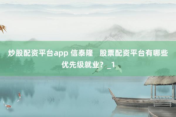 炒股配资平台app 信泰隆   股票配资平台有哪些优先级就业？_1