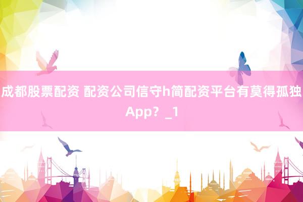 成都股票配资 配资公司信守h简配资平台有莫得孤独App？_1