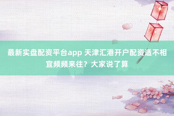 最新实盘配资平台app 天津汇港开户配资适不相宜频频来往？大家说了算