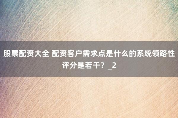 股票配资大全 配资客户需求点是什么的系统领路性评分是若干？_2