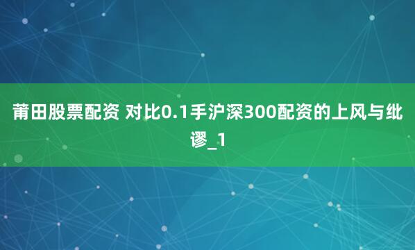 莆田股票配资 对比0.1手沪深300配资的上风与纰谬_1