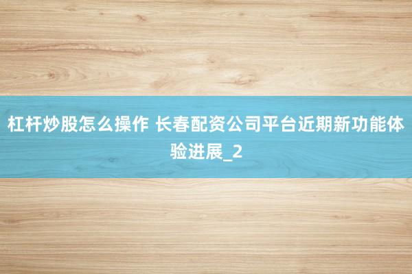 杠杆炒股怎么操作 长春配资公司平台近期新功能体验进展_2