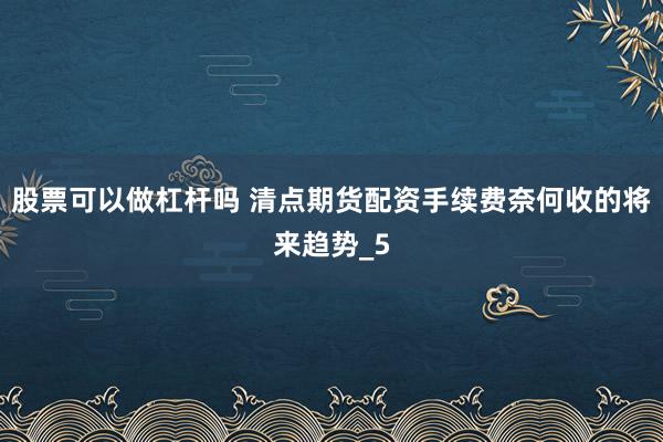 股票可以做杠杆吗 清点期货配资手续费奈何收的将来趋势_5