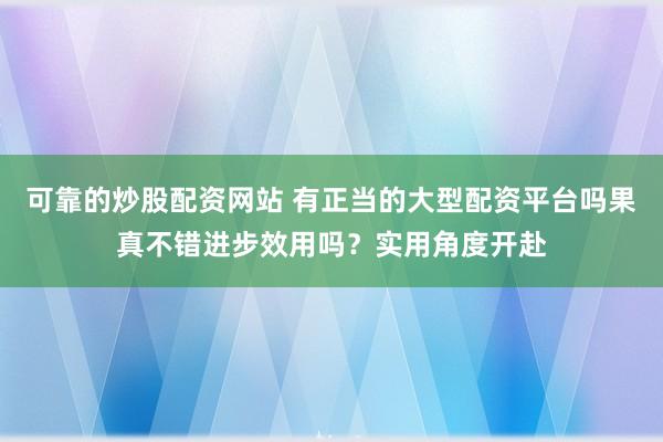 可靠的炒股配资网站 有正当的大型配资平台吗果真不错进步效用吗？实用角度开赴