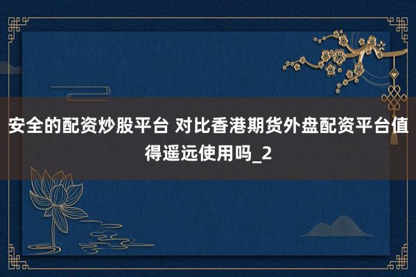 安全的配资炒股平台 对比香港期货外盘配资平台值得遥远使用吗_2