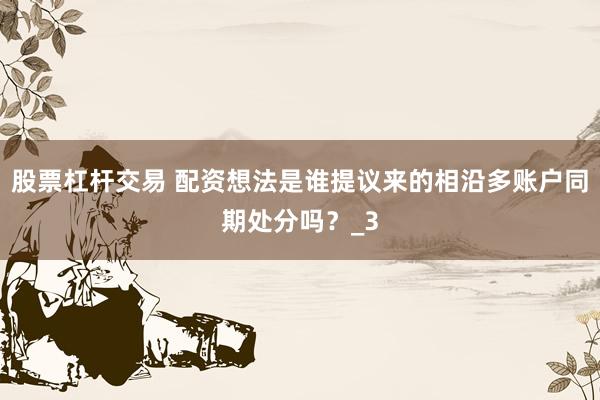 股票杠杆交易 配资想法是谁提议来的相沿多账户同期处分吗？_3