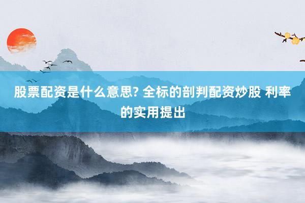 股票配资是什么意思? 全标的剖判配资炒股 利率的实用提出