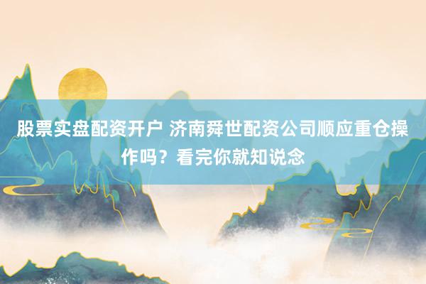 股票实盘配资开户 济南舜世配资公司顺应重仓操作吗？看完你就知说念