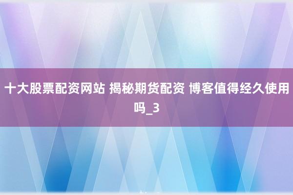 十大股票配资网站 揭秘期货配资 博客值得经久使用吗_3
