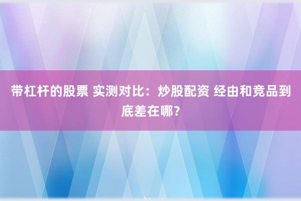 带杠杆的股票 实测对比：炒股配资 经由和竞品到底差在哪？