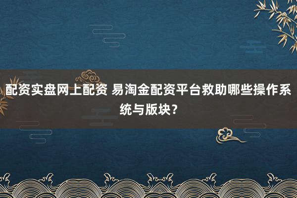 配资实盘网上配资 易淘金配资平台救助哪些操作系统与版块？