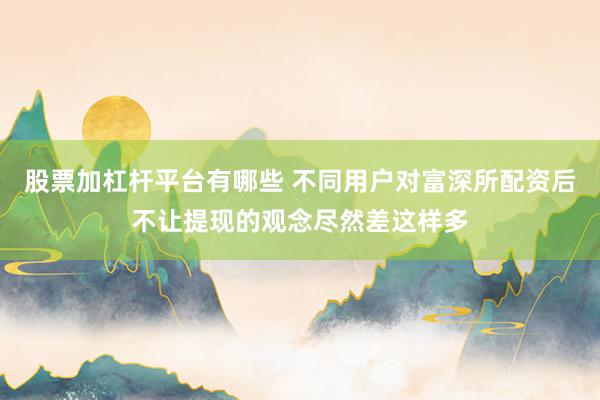 股票加杠杆平台有哪些 不同用户对富深所配资后不让提现的观念尽然差这样多