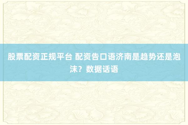 股票配资正规平台 配资告口语济南是趋势还是泡沫？数据话语