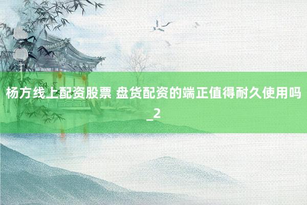 杨方线上配资股票 盘货配资的端正值得耐久使用吗_2