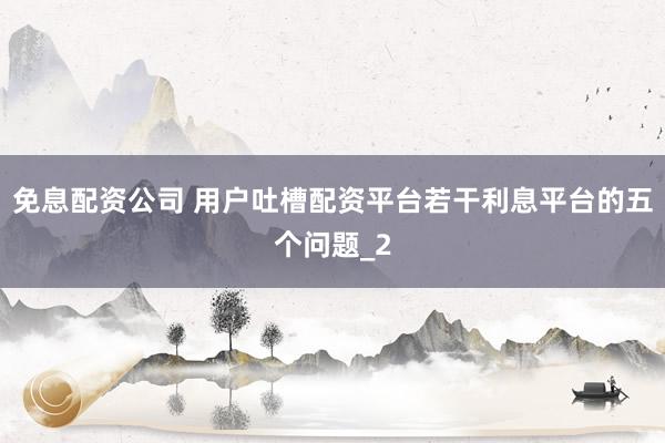 免息配资公司 用户吐槽配资平台若干利息平台的五个问题_2