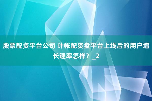 股票配资平台公司 计帐配资盘平台上线后的用户增长速率怎样？_2
